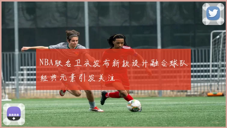 NBA联名卫衣发布新款设计融合球队经典元素引发关注