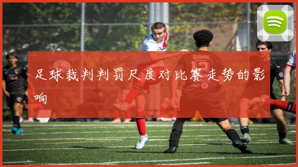 足球裁判判罚尺度对比赛走势的影响