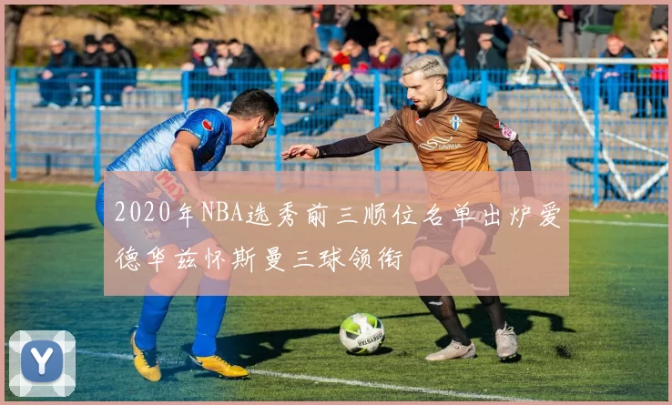 2020年NBA选秀前三顺位名单出炉爱德华兹怀斯曼三球领衔