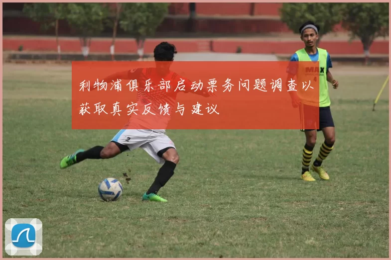 利物浦俱乐部启动票务问题调查以获取真实反馈与建议