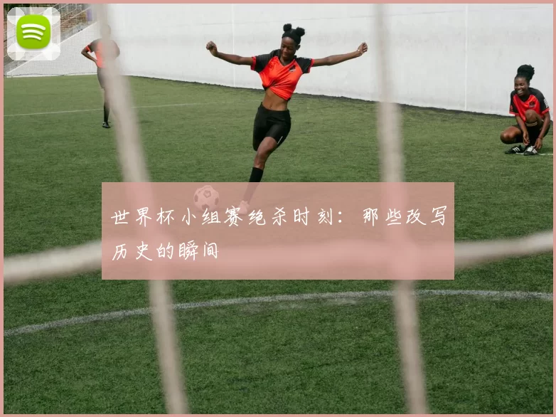世界杯小组赛绝杀时刻：那些改写历史的瞬间