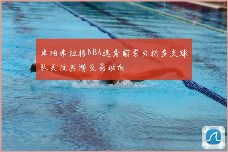 库珀弗拉格NBA选秀前景分析多支球队关注其潜交易动向