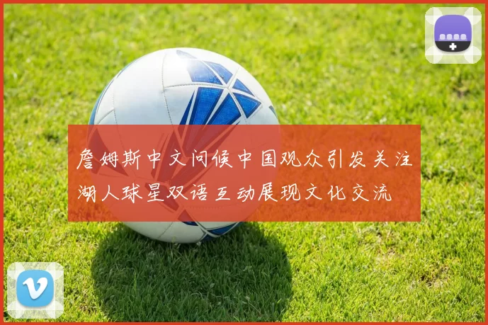 詹姆斯中文问候中国观众引发关注湖人球星双语互动展现文化交流
