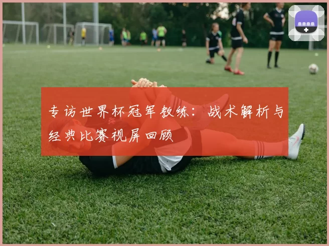 专访世界杯冠军教练：战术解析与经典比赛视屏回顾