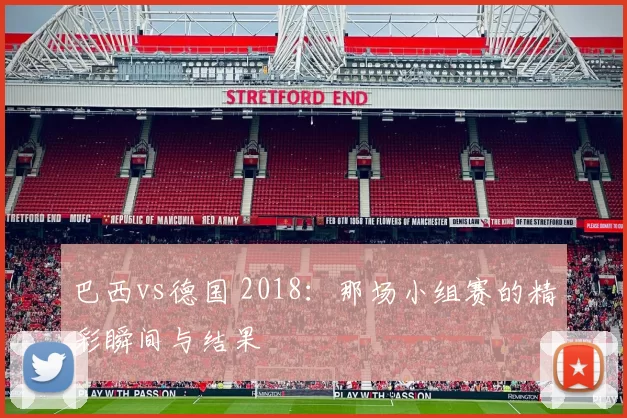 巴西vs德国 2018：那场小组赛的精彩瞬间与结果