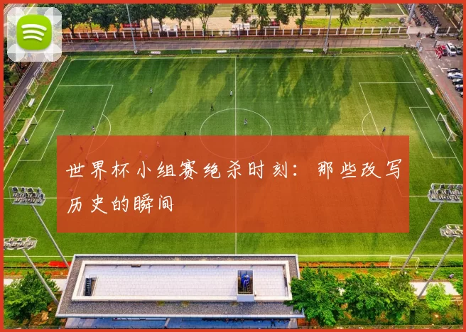 世界杯小组赛绝杀时刻：那些改写历史的瞬间