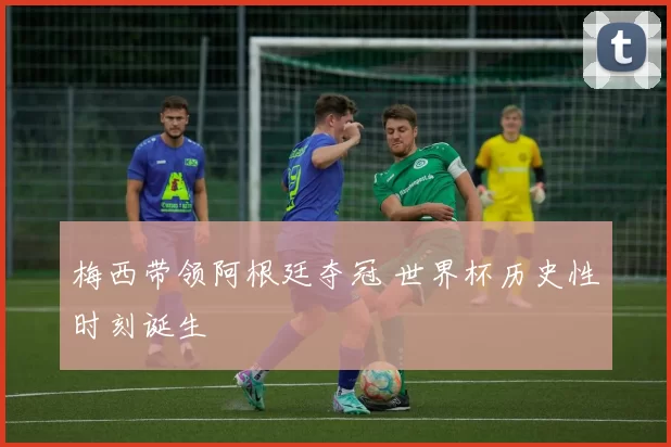 梅西带领阿根廷夺冠 世界杯历史性时刻诞生