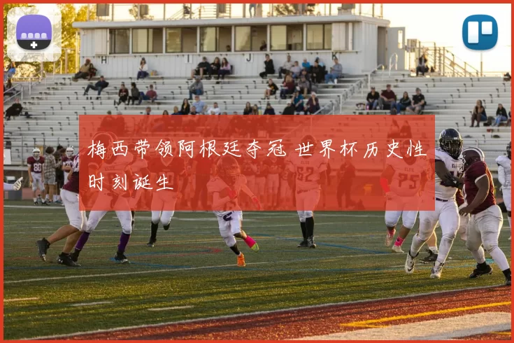 梅西带领阿根廷夺冠 世界杯历史性时刻诞生