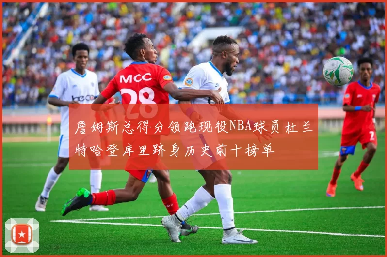 詹姆斯总得分领跑现役NBA球员杜兰特哈登库里跻身历史前十榜单