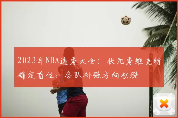 2023年NBA选秀大会:状元秀维克特确定首位,各队补强方向初现