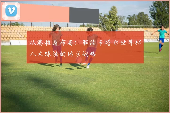 从赛程看布局：解读卡塔尔世界杯八大球场的地点战略