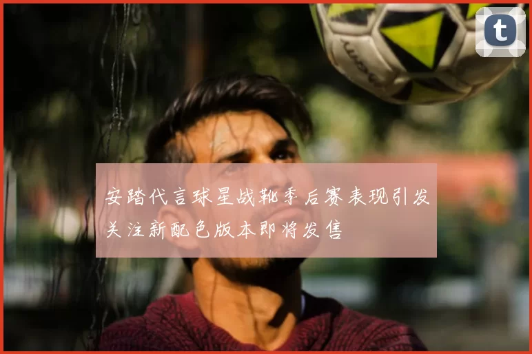 安踏代言球星战靴季后赛表现引发关注新配色版本即将发售