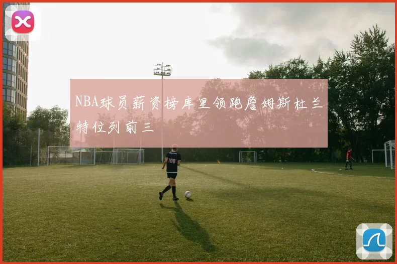 NBA球员薪资榜库里领跑詹姆斯杜兰特位列前三