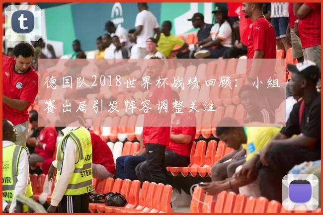 德国队2018世界杯战绩回顾:小组赛出局引发阵容调整关注