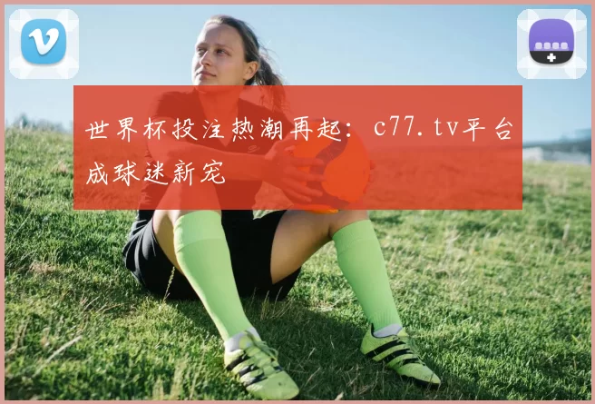 世界杯投注热潮再起：c77.tv平台成球迷新宠