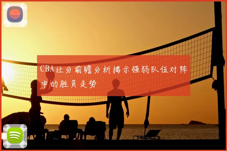 CBA让分前瞻分析揭示强弱队伍对阵中的胜负走势