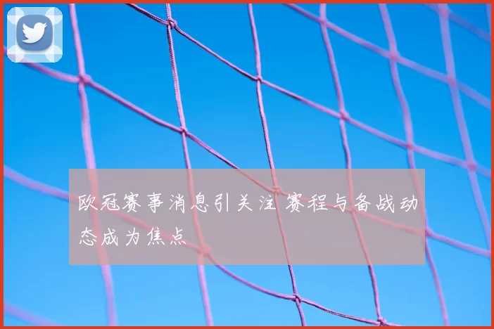 欧冠赛事消息引关注 赛程与备战动态成为焦点