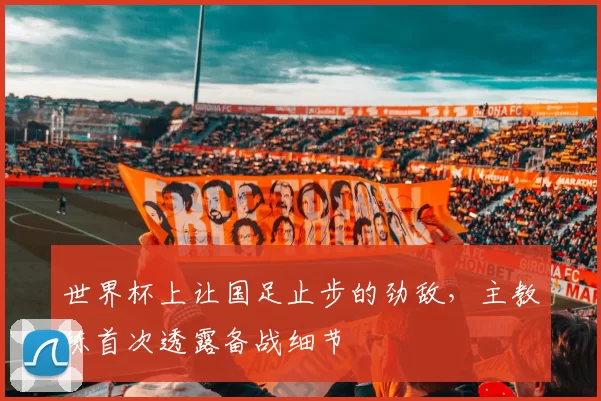 世界杯上让国足止步的劲敌,主教练首次透露备战细节