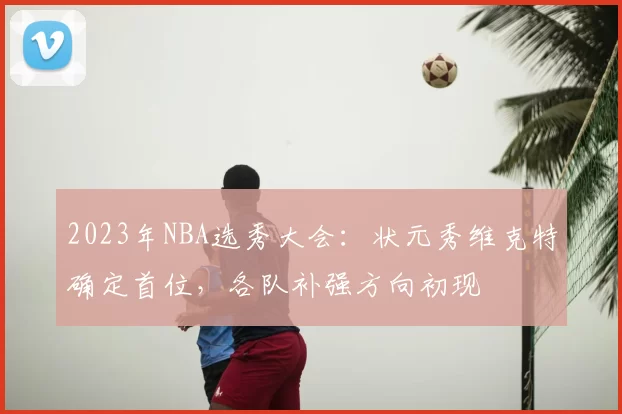 2023年NBA选秀大会:状元秀维克特确定首位,各队补强方向初现