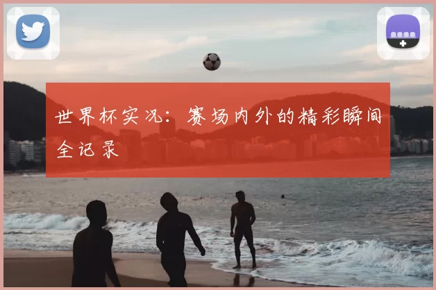 世界杯实况:赛场内外的精彩瞬间全记录