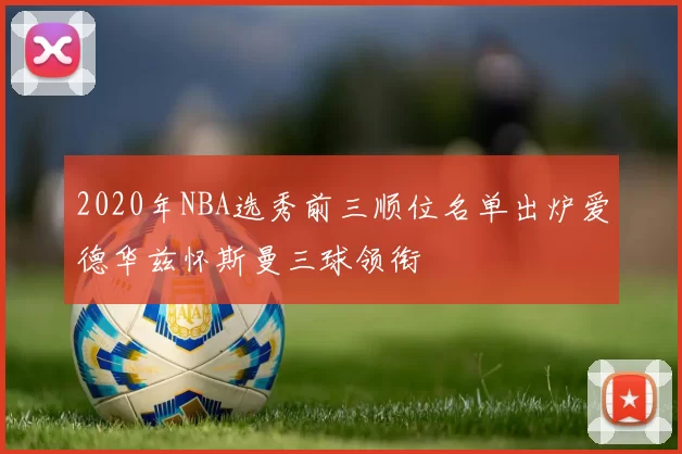 2020年NBA选秀前三顺位名单出炉爱德华兹怀斯曼三球领衔