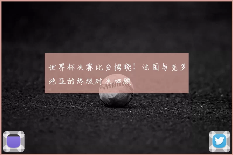 世界杯决赛比分揭晓！法国与克罗地亚的终极对决回顾