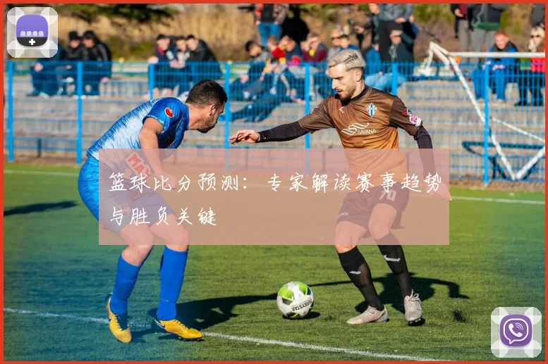 篮球比分预测：专家解读赛事趋势与胜负关键