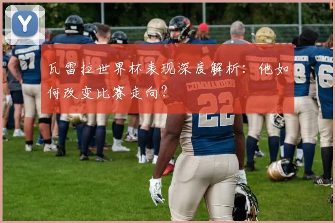 瓦雷拉世界杯表现深度解析：他如何改变比赛走向？
