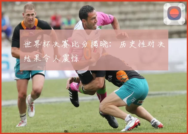世界杯决赛比分揭晓：历史性对决结果令人震惊
