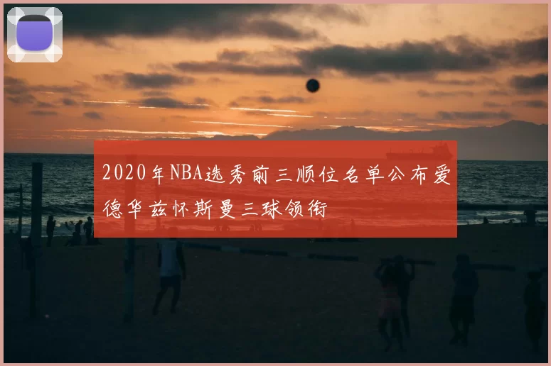 2020年NBA选秀前三顺位名单公布爱德华兹怀斯曼三球领衔
