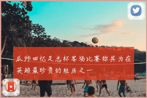 瓜帅回忆足总杯客场比赛称其为在英超最珍贵的经历之一