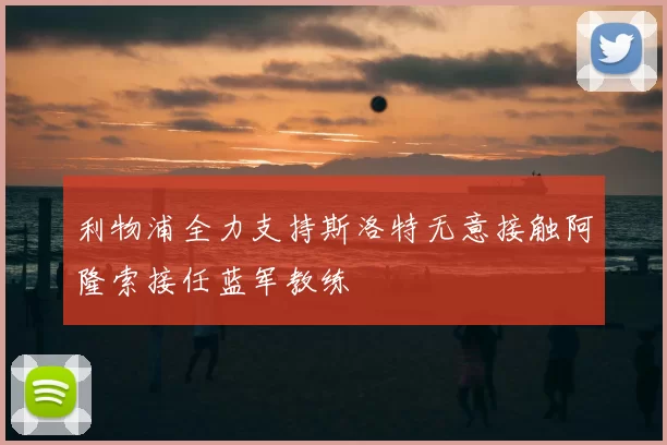利物浦全力支持斯洛特无意接触阿隆索接任蓝军教练