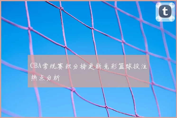 CBA常规赛积分榜更新竞彩篮球投注热点分析