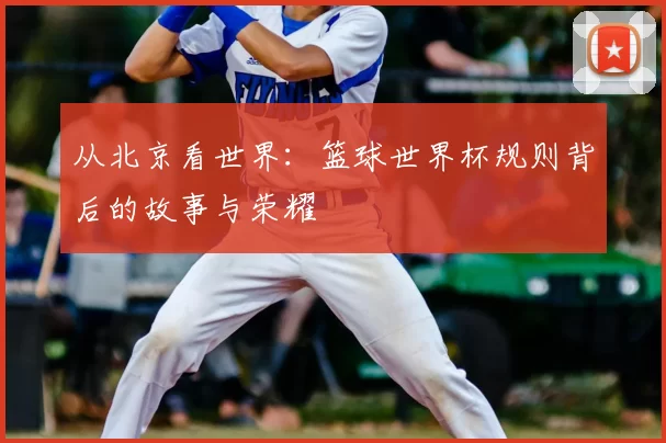 从北京看世界：篮球世界杯规则背后的故事与荣耀