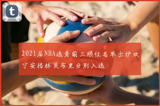 2021届NBA选秀前三顺位名单出炉坎宁安格林莫布里分别入选