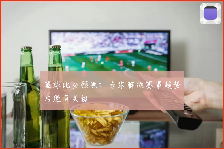 篮球比分预测：专家解读赛事趋势与胜负关键