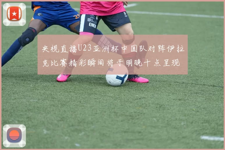 央视直播U23亚洲杯中国队对阵伊拉克比赛精彩瞬间将于明晚十点呈现