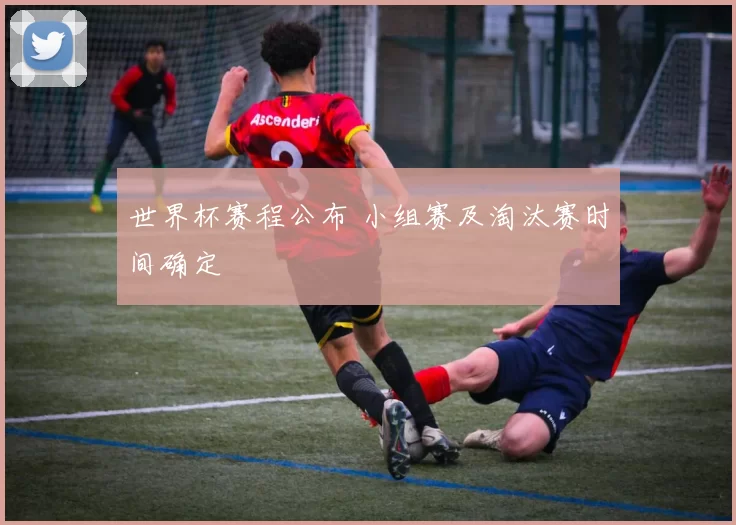 世界杯赛程公布 小组赛及淘汰赛时间确定