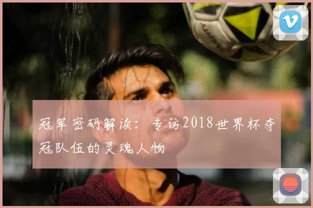 冠军密码解读：专访2018世界杯夺冠队伍的灵魂人物