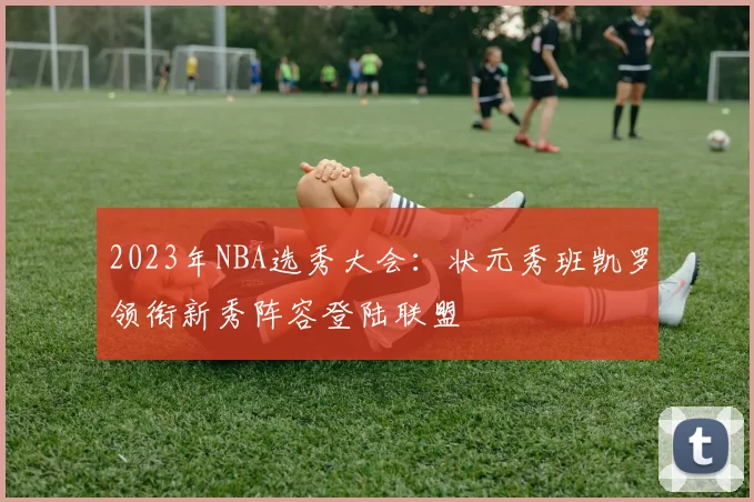 2023年NBA选秀大会：状元秀班凯罗领衔新秀阵容登陆联盟