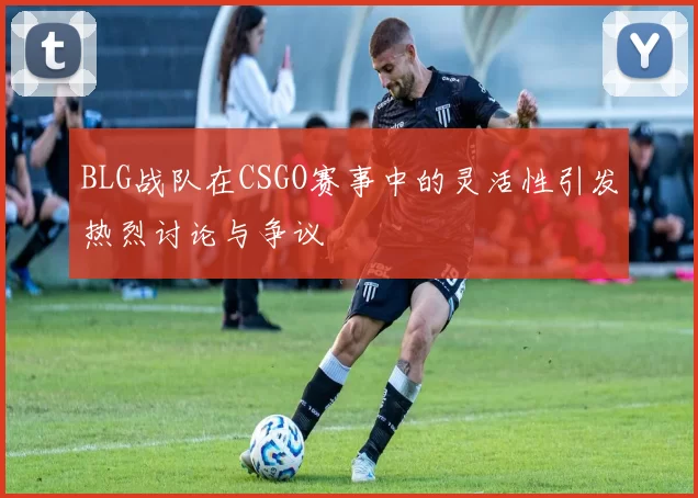 BLG战队在CSGO赛事中的灵活性引发热烈讨论与争议