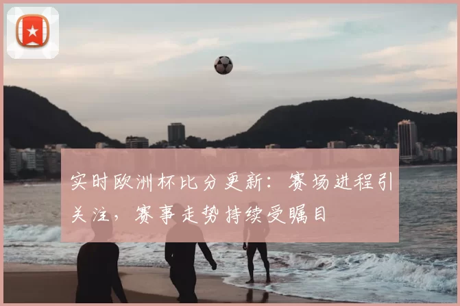 实时欧洲杯比分更新:赛场进程引关注,赛事走势持续受瞩目