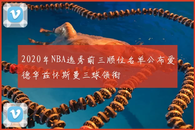 2020年NBA选秀前三顺位名单公布爱德华兹怀斯曼三球领衔