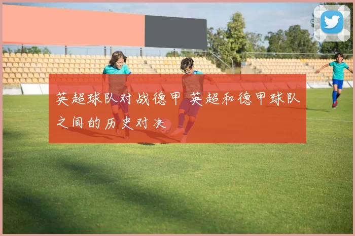英超球队对战德甲 英超和德甲球队之间的历史对决
