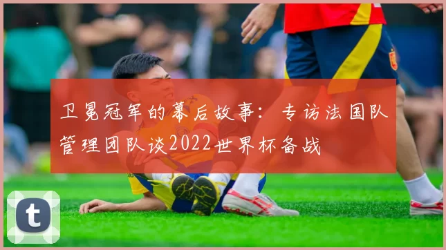 卫冕冠军的幕后故事：专访法国队管理团队谈2022世界杯备战