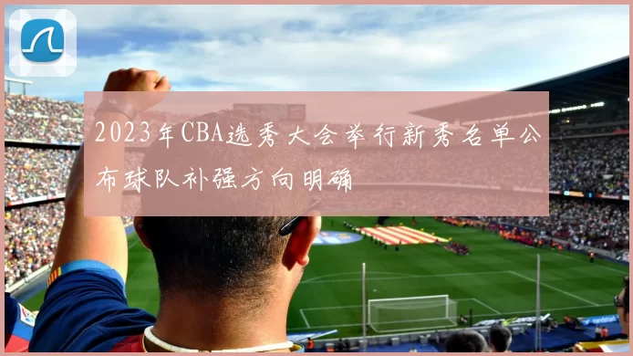2023年CBA选秀大会举行新秀名单公布球队补强方向明确