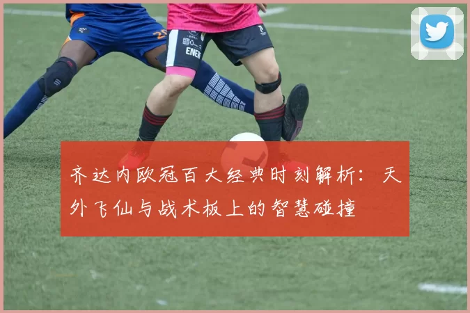 齐达内欧冠百大经典时刻解析：天外飞仙与战术板上的智慧碰撞