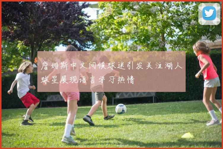 詹姆斯中文问候球迷引发关注湖人球星展现语言学习热情