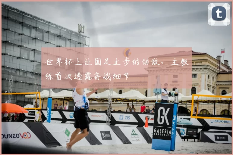 世界杯上让国足止步的劲敌，主教练首次透露备战细节