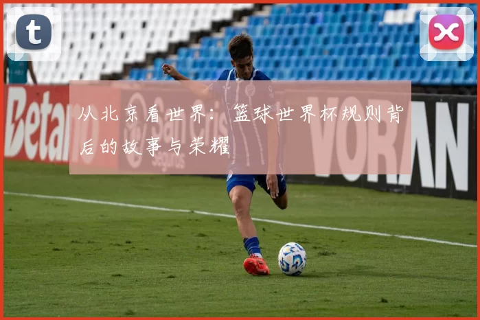 从北京看世界：篮球世界杯规则背后的故事与荣耀